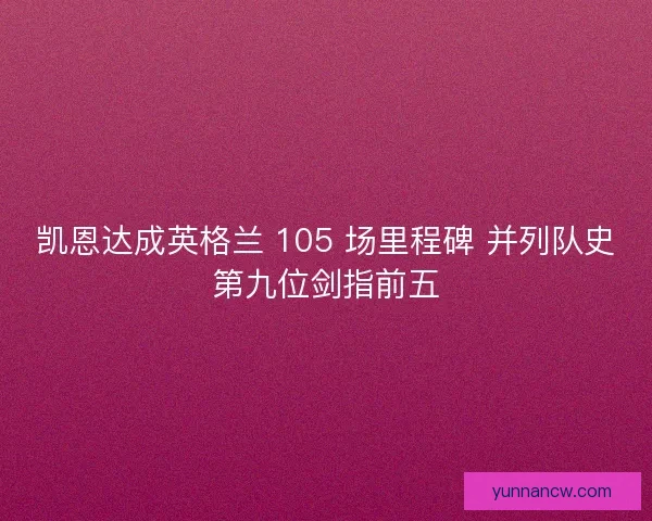 凯恩达成英格兰 105 场里程碑 并列队史第九位剑指前五